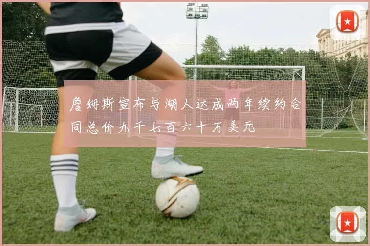 詹姆斯宣布与湖人达成两年续约合同总价九千七百六十万美元