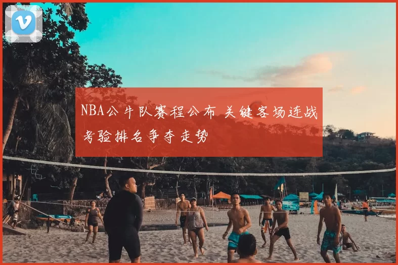 NBA公牛队赛程公布 关键客场连战考验排名争夺走势