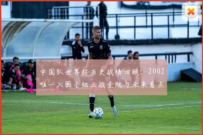 中国队世界杯历史战绩回顾：2002唯一入围小组三战全败与未来看点