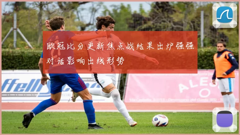欧冠比分更新焦点战结果出炉强强对话影响出线形势