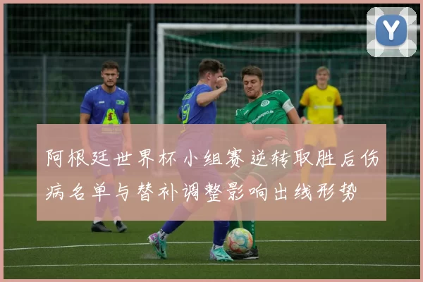 阿根廷世界杯小组赛逆转取胜后伤病名单与替补调整影响出线形势