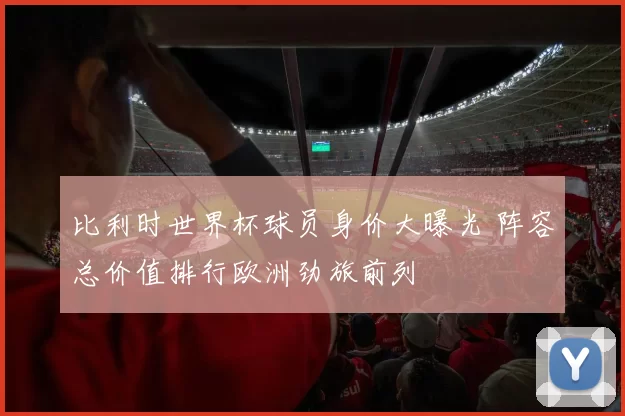 比利时世界杯球员身价大曝光 阵容总价值排行欧洲劲旅前列