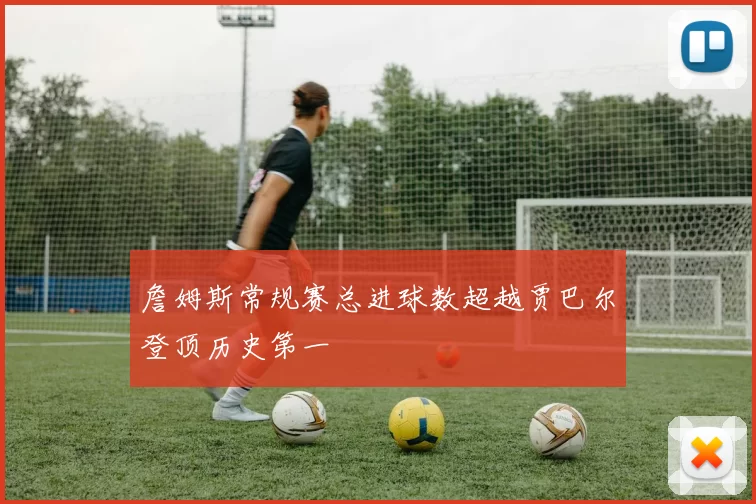 詹姆斯常规赛总进球数超越贾巴尔登顶历史第一