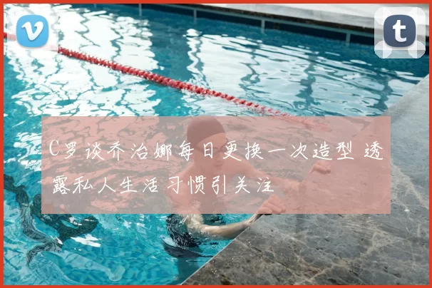 C罗谈乔治娜每日更换一次造型 透露私人生活习惯引关注