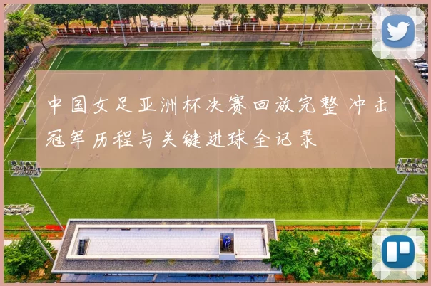 中国女足亚洲杯决赛回放完整 冲击冠军历程与关键进球全记录