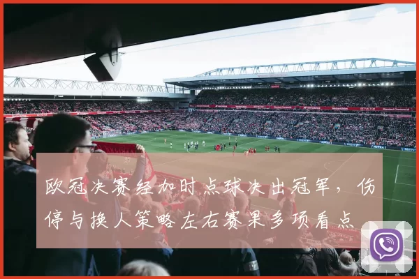 欧冠决赛经加时点球决出冠军，伤停与换人策略左右赛果多项看点