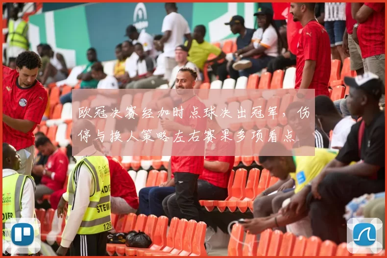 欧冠决赛经加时点球决出冠军，伤停与换人策略左右赛果多项看点