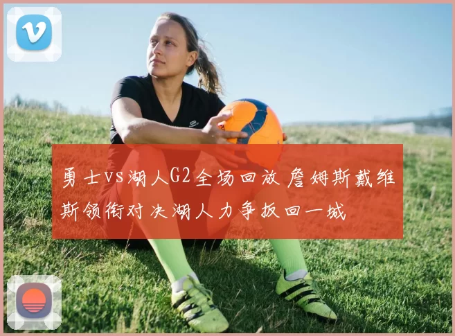 勇士vs湖人G2全场回放 詹姆斯戴维斯领衔对决湖人力争扳回一城