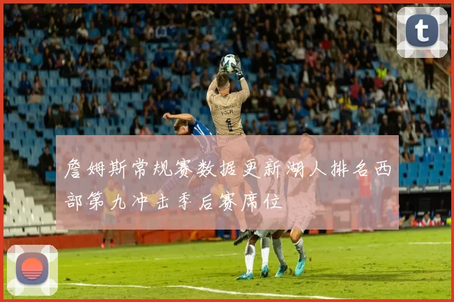 詹姆斯常规赛数据更新湖人排名西部第九冲击季后赛席位