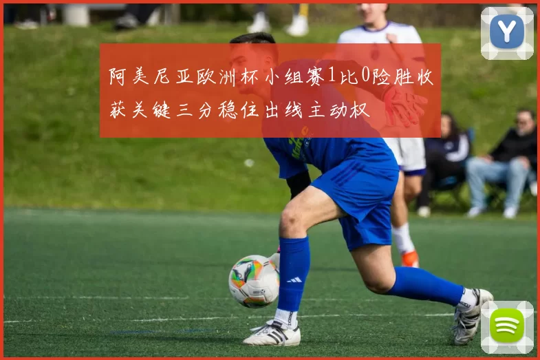 阿美尼亚欧洲杯小组赛1比0险胜收获关键三分稳住出线主动权