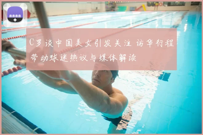 C罗谈中国美女引发关注 访华行程带动球迷热议与媒体解读