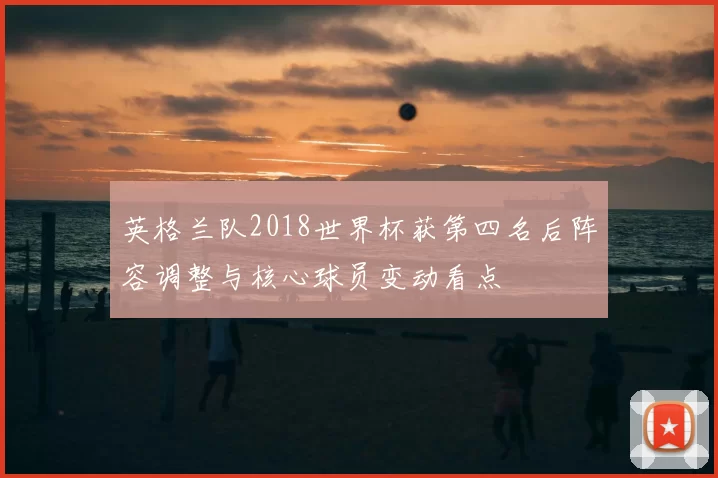 英格兰队2018世界杯获第四名后阵容调整与核心球员变动看点