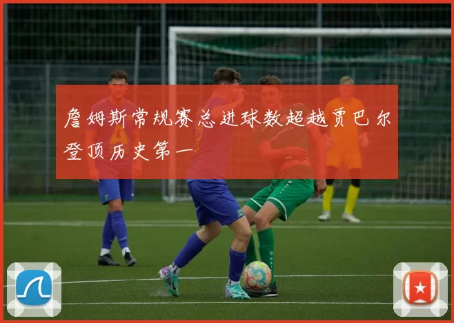 詹姆斯常规赛总进球数超越贾巴尔登顶历史第一