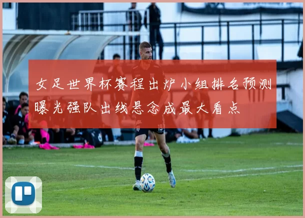 女足世界杯赛程出炉小组排名预测曝光强队出线悬念成最大看点