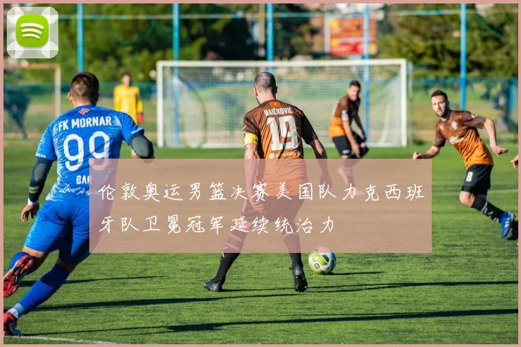 伦敦奥运男篮决赛美国队力克西班牙队卫冕冠军延续统治力