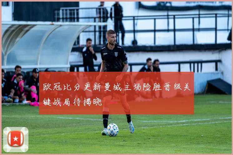 欧冠比分更新曼城主场险胜晋级关键战局待揭晓