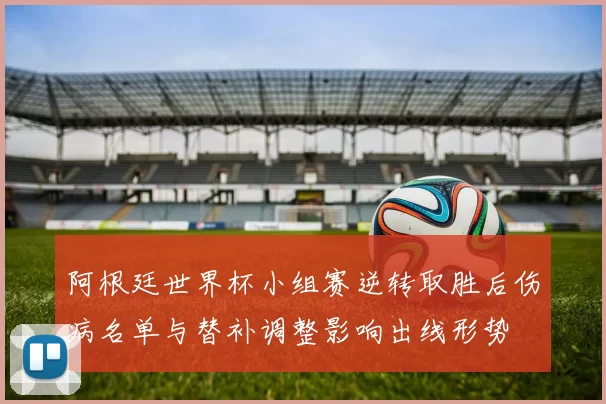 阿根廷世界杯小组赛逆转取胜后伤病名单与替补调整影响出线形势