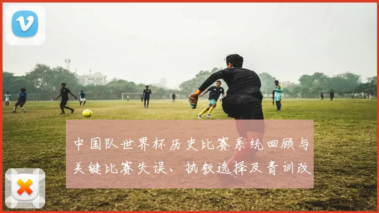 中国队世界杯历史比赛系统回顾与关键比赛失误、执教选择及青训改革看点