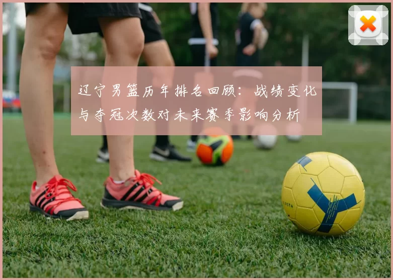 辽宁男篮历年排名回顾：战绩变化与夺冠次数对未来赛季影响分析