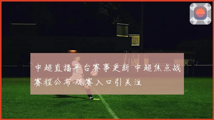 中超直播平台赛事更新 中超焦点战赛程公布 观赛入口引关注