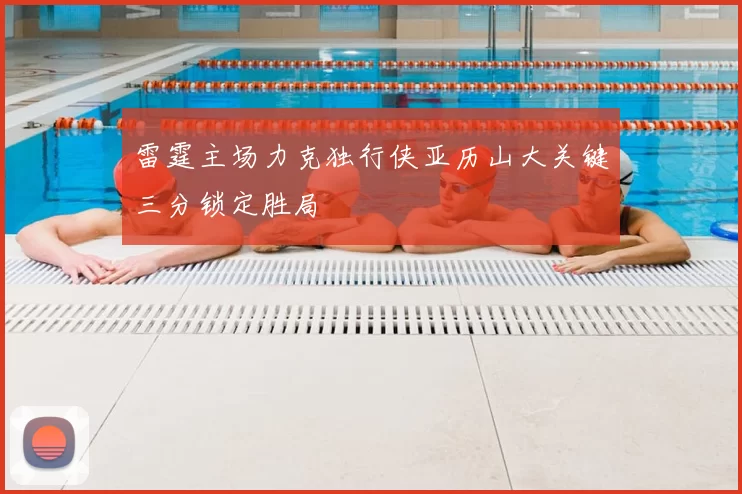 雷霆主场力克独行侠亚历山大关键三分锁定胜局