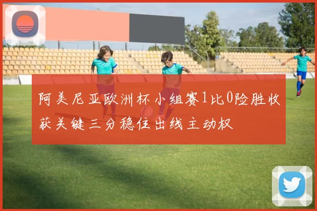 阿美尼亚欧洲杯小组赛1比0险胜收获关键三分稳住出线主动权