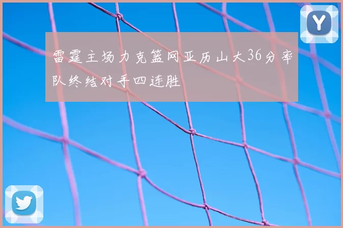 雷霆主场力克篮网亚历山大36分率队终结对手四连胜