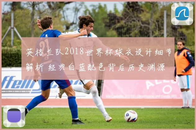 英格兰队2018世界杯球衣设计细节解析 经典白蓝配色背后历史渊源