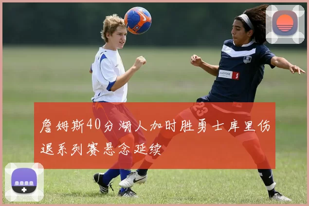 詹姆斯40分湖人加时胜勇士库里伤退系列赛悬念延续